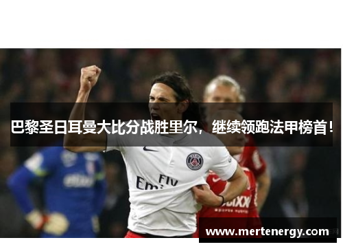 巴黎圣日耳曼大比分战胜里尔，继续领跑法甲榜首！