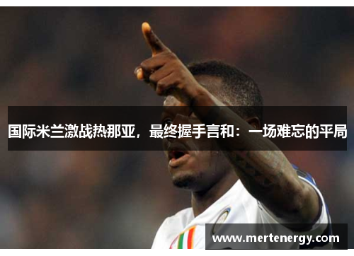 国际米兰激战热那亚，最终握手言和：一场难忘的平局