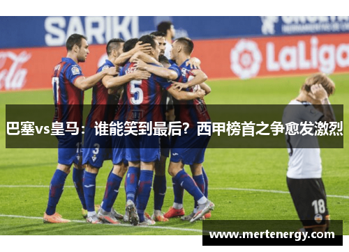 巴塞vs皇马：谁能笑到最后？西甲榜首之争愈发激烈