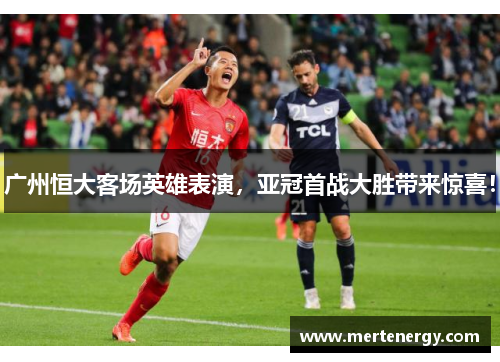 广州恒大客场英雄表演，亚冠首战大胜带来惊喜！