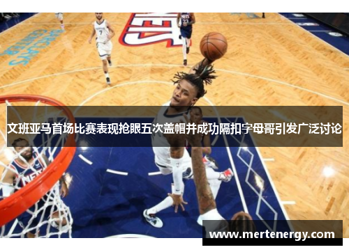 文班亚马首场比赛表现抢眼五次盖帽并成功隔扣字母哥引发广泛讨论